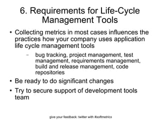 6. Requirements for Life-Cycle Management Tools Collecting metrics in most cases influences the practices how your company uses application life cycle management tools bug tracking, project management, test management, requirements management, build and release management, code repositories Be ready to do significant changes Try to secure support of development tools team  