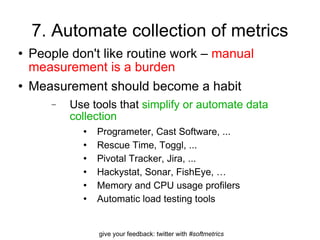 7. Automate collection of metrics People don't like routine work –  manual measurement is a burden Measurement should become a habit Use tools that  simplify or automate data collection Programeter, Cast Software, ... Rescue Time, Toggl, ...  Pivotal Tracker, Jira, ... Hackystat, Sonar, FishEye, … Memory and CPU usage profilers Automatic load testing tools  