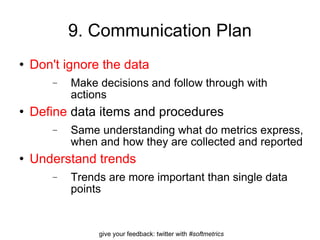 9. Communication Plan Don't ignore the data Make decisions and follow through with actions Define  data items and procedures Same understanding what do metrics express, when and how they are collected and reported Understand trends Trends are more important than single data points  