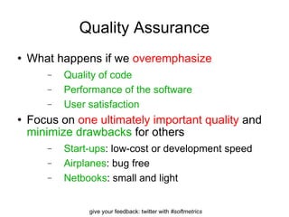 Quality Assurance What happens if we  overemphasize Quality of code Performance of the software User satisfaction Focus on  one ultimately important quality  and  minimize drawbacks  for others Start-ups : low-cost or development speed Airplanes : bug free Netbooks : small and light 