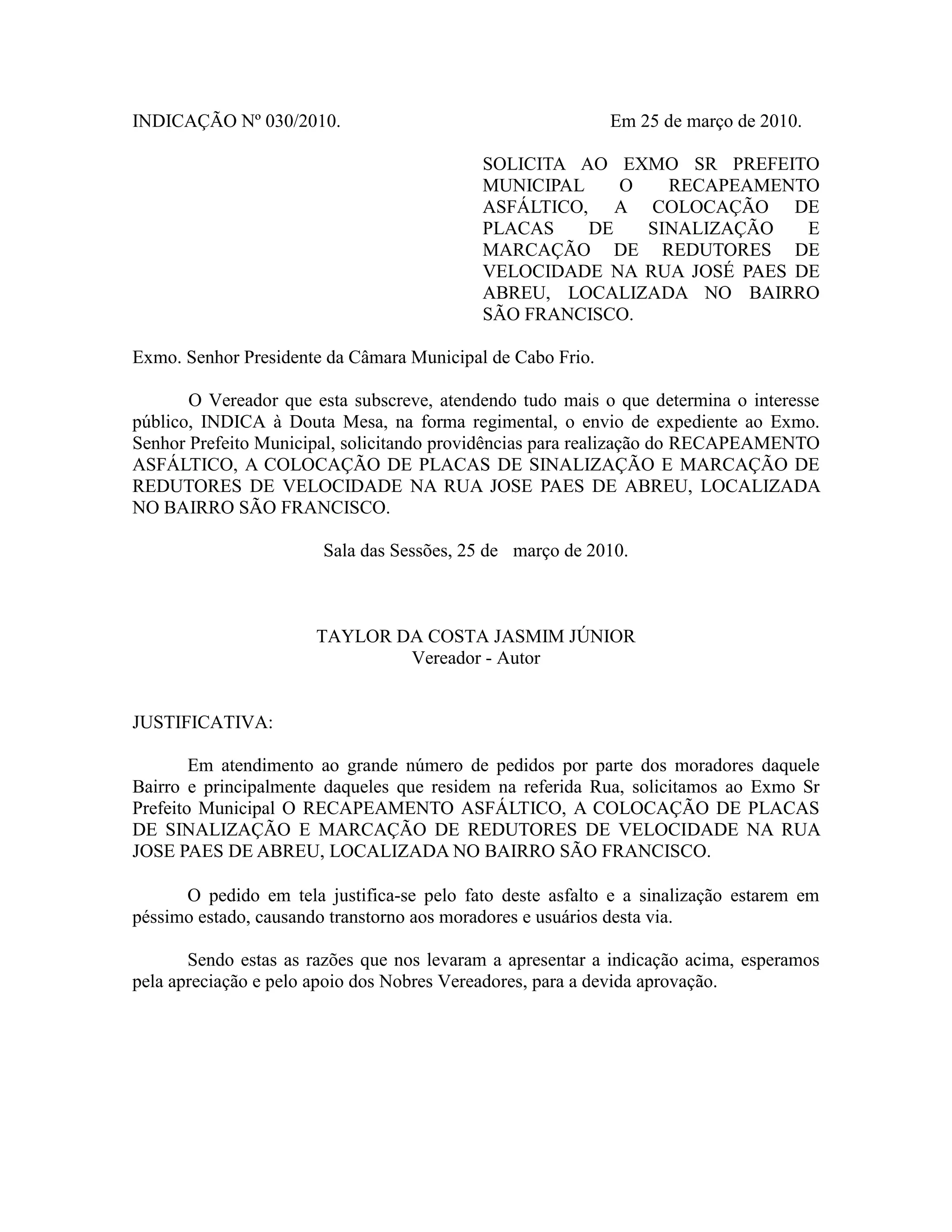 INDICAÇÃO Nº 030/2010.
Em 25 de março de 2010.
SOLICITA AO EXMO SR PREFEITO
MUNICIPAL
O
RECAPEAMENTO
ASFÁLTICO, A COLOCAÇÃO DE
PLACAS
DE
SINALIZAÇÃO
E
MARCAÇÃO DE REDUTORES DE
VELOCIDADE NA RUA JOSÉ PAES DE
ABREU, LOCALIZADA NO BAIRRO
SÃO FRANCISCO.
Exmo. Senhor Presidente da Câmara Municipal de Cabo Frio.
O Vereador que esta subscreve, atendendo tudo mais o que determina o interesse
público, INDICA à Douta Mesa, na forma regimental, o envio de expediente ao Exmo.
Senhor Prefeito Municipal, solicitando providências para realização do RECAPEAMENTO
ASFÁLTICO, A COLOCAÇÃO DE PLACAS DE SINALIZAÇÃO E MARCAÇÃO DE
REDUTORES DE VELOCIDADE NA RUA JOSE PAES DE ABREU, LOCALIZADA
NO BAIRRO SÃO FRANCISCO.
Sala das Sessões, 25 de março de 2010.
TAYLOR DA COSTA JASMIM JÚNIOR
Vereador - Autor
JUSTIFICATIVA:
Em atendimento ao grande número de pedidos por parte dos moradores daquele
Bairro e principalmente daqueles que residem na referida Rua, solicitamos ao Exmo Sr
Prefeito Municipal O RECAPEAMENTO ASFÁLTICO, A COLOCAÇÃO DE PLACAS
DE SINALIZAÇÃO E MARCAÇÃO DE REDUTORES DE VELOCIDADE NA RUA
JOSE PAES DE ABREU, LOCALIZADA NO BAIRRO SÃO FRANCISCO.
O pedido em tela justifica-se pelo fato deste asfalto e a sinalização estarem em
péssimo estado, causando transtorno aos moradores e usuários desta via.
Sendo estas as razões que nos levaram a apresentar a indicação acima, esperamos
pela apreciação e pelo apoio dos Nobres Vereadores, para a devida aprovação.