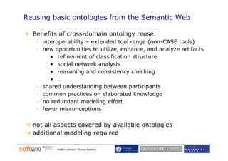 Reusing basic ontologies from the Semantic Web

  Benefits of cross-domain ontology reuse:
   - interoperability – extended tool range (
           p        y                     g (non-CASE tools) )
   - new opportunities to utilize, enhance, and analyze artifacts
        • refinement of classification structure
        • social network analysis
              i l   t    k    l i
        • reasoning and consistency checking
        • …
   - shared understanding between participants
   - common practices on elaborated knowledge
   - no redundant modeling effort
   - fewer misconceptions

  not all aspects covered by available ontologies
  additional modeling required
                     g q

          Steffen Lohmann, Thomas Riechert
 