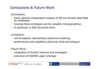 Conclusions & Future Work
Conclusions:
  many domain-independent aspects of SE are already described
      y           p         p                     y
  by ontologies
  reusing these ontologies can be valuable (interoperability)
  in particular in SSE (Semantic Wiki)
            l


Limitations:
  not all aspects represented (additional modeling)
  performance and scalability (Semantic Web technologies)


Future Work:
  integration of further features and ontologies
  extension of SWORE upper ontology


           Steffen Lohmann, Thomas Riechert
 