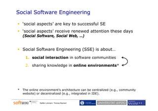 Social Software Engineering

    ‘social aspects’ are key to successful SE
    ‘social aspe ts’ e ei e ene ed
    ‘so ial aspects’ receive renewed attention these days
                                                     da s
    (Social Software, Social Web, …)


    Social Software Engineering (SSE) is about…
     1. social interaction in software communities

     2. sharing knowledge in online environments*




*   The online environment’s architecture can be centralized (e.g., community
    website) or decentralized (e.g., integrated in IDE).
                              (e g                 IDE)


               Steffen Lohmann, Thomas Riechert
 