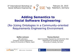 3rd International Workshop on                                            February 24, 2010
 Social Software Engineering
                    g      g                                            Paderborn, Germany
                                                                                 ,        y




             Adding Semantics to
         Social Software Engineering:
                                                    d

(Re-)Using Ontologies in a Community-oriented
    Requirements Engineering Environment


             Steffen Lohmann                                     Thomas Riechert
                DEI Laboratory                      Agile Knowledge Engineering and Semantic Web
       Computer Science Department                         Department of Computer Science
    Carlos III University of Madrid, Spain                   University of Leipzig, Germany




                 Steffen Lohmann, Thomas Riechert
 