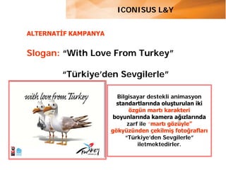 ICONISUS L&Y


ALTERNATİF KAMPANYA


Slogan: “With Love From Turkey”

        “Türkiye’den Sevgilerle”

                        Bilgisayar destekli animasyon
                        standartlarında oluşturulan iki
                             özgün martı karakteri
                      boyunlarında kamera ağızlarında
                            zarf ile “martı gözüyle”
                      gökyüzünden çekilmiş fotoğrafları
                           “Türkiye’den Sevgilerle”
                                iletmektedirler.
 