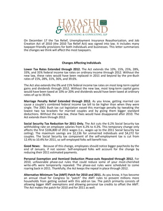 On December 17 the Tax Relief, Unemployment Insurance Reauthorization, and Job
Creation Act of 2010 (the 2010 Tax Relief Act) was signed into law. It includes many
taxpayer-friendly provisions for both individuals and businesses. This letter summarizes
the changes we think will affect the most taxpayers.



                             Changes Affecting Individuals

Lower Tax Rates Extended through 2012. The Act extends the 10%, 15%, 25%, 28%,
33%, and 35% federal income tax rates on ordinary income through 2012. Without the
new law, these rates would have been replaced in 2011 and beyond by the pre-Bush
rates of 15%, 28%, 31%, 36%, and 39.6%.

The Act also extends the 0% and 15% federal income tax rates on most long-term capital
gains and dividends through 2012. Without the new law, most long-term capital gains
would have been taxed at 10% or 20% and dividends would have been taxed at ordinary
rates of up to 39.6%.

Marriage Penalty Relief Extended through 2012. As you know, getting married can
cause a couple’s combined federal income tax bill to be higher than when they were
single. The 2001 Bush tax cut legislation eased this marriage penalty by tweaking the
lowest two tax brackets for married couples and by giving them bigger standard
deductions. Without the new law, these fixes would have disappeared after 2010. The
Act extends them through 2012.

Social Security Tax Reduction for 2011 Only. The Act cuts the 6.2% Social Security tax
withholding rate on employee salaries from 6.2% to 4.2%. This temporary change only
affects the first $106,800 of 2011 wages (i.e., wages up to the 2011 Social Security tax
ceiling). The maximum savings are $2,136 for unmarried individuals and $4,272 for
couples. The Social Security tax component of the self-employment tax is cut from
12.4% to 10.4% for 2011, so self-employed folks will benefit too.

Good News: Because of this change, employees should notice bigger paychecks by the
end of January, if not sooner. Self-employed folks will account for the change by
reducing their 2011 estimated payments.

Personal Exemption and Itemized Deduction Phase-outs Repealed through 2012. For
2010, unfavorable phase-out rules that could reduce some of your most-cherished
write-offs were temporarily repealed. The phase-out rules were scheduled to come
roaring back in 2011. Thankfully, the Act keeps the repeal in place through 2012.

Alternative Minimum Tax (AMT) Patch for 2010 and 2011. As you know, it has become
an annual ritual for Congress to “patch” the AMT rules to prevent millions more
households from getting socked with this add-on tax. The patch primarily consists of
allowing bigger AMT exemptions and allowing personal tax credits to offset the AMT.
The Act makes the patch for 2010 and for 2011 as well.
 