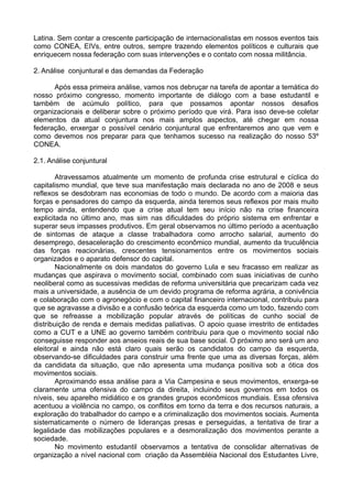 Latina. Sem contar a crescente participação de internacionalistas em nossos eventos tais
como CONEA, EIVs, entre outros, sempre trazendo elementos políticos e culturais que
enriquecem nossa federação com suas intervenções e o contato com nossa militância.

2. Análise conjuntural e das demandas da Federação

      Após essa primeira análise, vamos nos debruçar na tarefa de apontar a temática do
nosso próximo congresso, momento importante de diálogo com a base estudantil e
também de acúmulo político, para que possamos apontar nossos desafios
organizacionais e deliberar sobre o próximo período que virá. Para isso deve-se coletar
elementos da atual conjuntura nos mais amplos aspectos, até chegar em nossa
federação, enxergar o possível cenário conjuntural que enfrentaremos ano que vem e
como devemos nos preparar para que tenhamos sucesso na realização do nosso 53º
CONEA.

2.1. Análise conjuntural

        Atravessamos atualmente um momento de profunda crise estrutural e cíclica do
capitalismo mundial, que teve sua manifestação mais declarada no ano de 2008 e seus
reflexos se desdobram nas economias de todo o mundo. De acordo com a maioria das
forças e pensadores do campo da esquerda, ainda teremos seus reflexos por mais muito
tempo ainda, entendendo que a crise atual tem seu início não na crise financeira
explicitada no último ano, mas sim nas dificuldades do próprio sistema em enfrentar e
superar seus impasses produtivos. Em geral observamos no último período a acentuação
de sintomas de ataque a classe trabalhadora como arrocho salarial, aumento do
desemprego, desaceleração do crescimento econômico mundial, aumento da truculência
das forças reacionárias, crescentes tensionamentos entre os movimentos sociais
organizados e o aparato defensor do capital.
        Nacionalmente os dois mandatos do governo Lula e seu fracasso em realizar as
mudanças que aspirava o movimento social, combinado com suas iniciativas de cunho
neoliberal como as sucessivas medidas de reforma universitária que precarizam cada vez
mais a universidade, a ausência de um devido programa de reforma agrária, a conivência
e colaboração com o agronegócio e com o capital financeiro internacional, contribuiu para
que se agravasse a divisão e a confusão teórica da esquerda como um todo, fazendo com
que se refreasse a mobilização popular através de políticas de cunho social de
distribuição de renda e demais medidas paliativas. O apoio quase irrestrito de entidades
como a CUT e a UNE ao governo também contribuiu para que o movimento social não
conseguisse responder aos anseios reais de sua base social. O próximo ano será um ano
eleitoral e ainda não está claro quais serão os candidatos do campo da esquerda,
observando-se dificuldades para construir uma frente que uma as diversas forças, além
da candidata da situação, que não apresenta uma mudança positiva sob a ótica dos
movimentos sociais.
        Aproximando essa análise para a Via Campesina e seus movimentos, enxerga-se
claramente uma ofensiva do campo da direita, incluindo seus governos em todos os
níveis, seu aparelho midiático e os grandes grupos econômicos mundiais. Essa ofensiva
acentuou a violência no campo, os conflitos em torno da terra e dos recursos naturais, a
exploração do trabalhador do campo e a criminalização dos movimentos sociais. Aumenta
sistematicamente o número de lideranças presas e perseguidas, a tentativa de tirar a
legalidade das mobilizações populares e a desmoralização dos movimentos perante a
sociedade.
        No movimento estudantil observamos a tentativa de consolidar alternativas de
organização a nível nacional com criação da Assembléia Nacional dos Estudantes Livre,
 