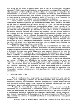 que ainda não se firmou enquanto opção para a maioria do movimento estudantil
classista. A União Nacional dos Estudantes continua a sofrer com o aparelhismo da UJS e
não representa um fórum onde se articulem políticas coerentes com a necessidade de
enfrentamento. As executivas de curso ou movimento estudantil de área, aumentaram
ligeiramente sua legitimidade na base estudantil e sua capacidade de empreender lutas
contra o capital na educação e na sociedade, porém o Fórum Nacional de Executivas de
curso ainda não é capaz de articular nacionalmente políticas combativas.
        Na FEAB temos o reflexo de todos os itens citados anteriormente, com diferentes
intensidades. Elementos próprios que merecem ser citados são a elevação de nosso
debate político e sua radicalização, com o aumento da nossa compreensão enquanto
movimento estudantil comprometido com a classe trabalhadora e nossa inserção na Via
Campesina. Porém isso causou um relativo afastamento das pautas estudantis mais
próximas ao estudante, fato este que acarretou a diminuição no número de participantes
em nossos espaços massivos tem ocorrido seguidamente, seja em nossos encontros
nacionais ou regionais. Apesar disso, tivemos algum crescimento na formação política de
nossos militantes, através da realização de nosso último curso nacional de formação,
realizado conjuntamente com os nossos parceiros da Associação Brasileira de Estudantes
de Engenharia Florestal, com a representação também da Entidade Nacional dos
Estudantes de Biologia e Associação Brasileira de Estudantes de Filosofia. Cabe ressaltar
também a dificuldade que o curso teve em apontar perspectivas para a continuidade da
formação política, apesar do esforço nesse sentido.
        Temos na FEAB então o seguinte quadro: de aprofundamento no debate dos
movimentos sociais populares e de relativo afastamento da federação com a realidade
dos estudantes de agronomia, resultando em um contorno político mais elevado e definido
e diminuição de nossa base social. Obviamente esse quadro é decorrente em parte do
problemático momento conjuntural que vivemos nas mais diversas esferas e em parte de
nossas escolhas e decisões enquanto movimento partindo da análise da realidade, sendo
essas escolhas e decisões foram ora positivas, ora negativas, em maior ou menor grau.
         Vale dizer que nesse momento de crise do capital as forças de esquerda
permanecem divididas, com dificuldades de construir pautas amplas que unam os
diferentes campos de pensamento, vide os percalços surgidos na campanha O Petróleo
Tem Que Ser Nosso, aonde nós estivemos presentes. Tanto a esquerda como um todo
não conseguiu apresentar uma alternativa a classe trabalhadora como o movimento
estudantil e também a FEAB não conseguiu avançar claramente na superação das
dificuldades impostas pela conjuntura, ainda que houveram no último período avanços
alguns casos.

2.2 Demandas para a FEAB

       Após a sucinta exposição conjuntural, nos situamos para construir uma proposta
temática para a Federação, baseados nos desafios colocados pela conjuntura geral, do
movimento estudantil e do movimento estudantil de agronomia. Somado isso ao resgate
dos elementos temáticos sobre o qual conseguimos acumular no último período, está
desenhado o quadro material e teórico recente que vivemos.
       A crescente diminuição de nossa base social, ou seja, o menor número de
estudantes que se reconhecem e se referenciam pela FEAB, é motivo de preocupação
ainda que consideremos que isso é em parte reflexo da conjuntura que vivemos, visto que
o estudante de agronomia está cada vez mais refém da alienação imposta pela mídia,
pelo sistema educacional e pelo desaquecimento das lutas dentro da universidade. Porém
não podemos nos eximir da necessidade constante de buscar alternativas para superar
esse momento.
       O acúmulo teórico e a elevação do debate que observamos nos últimos anos
 