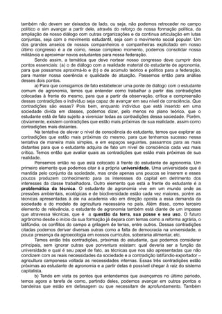também não devem ser deixados de lado, ou seja, não podemos retroceder no campo
político e sim avançar a partir dele, através do reforço de nossa formação política, da
ampliação de nosso diálogo com outras organizações e da contínua articulação em lutas
conjuntas, seja com o movimento estudantil, seja com o movimento social popular. Um
dos grandes anseios de nossos companheiros e companheiras explicitado em nosso
último congresso é a de como, nesse complexo momento, podemos consolidar nossa
militância e aproximar novos estudantes para nossa federação.
        Sendo assim, a temática que deve nortear nosso congresso deve cumprir dois
pontos essenciais: (a) o de diálogo com a realidade material do estudante de agronomia,
para que possamos aproximá-lo e (b) o de acúmulo teórico e político para a federação,
para manter nossa coerência e qualidade de atuação. Passemos então para análise
desses dois pontos.
        a) Para que consigamos de fato estabelecer uma ponte de diálogo com o estudante
comum de agronomia, temos que entender como trabalhar a partir das contradições
colocadas à frente do mesmo, para que a partir da observação, crítica e compreensão
dessas contradições o indivíduo seja capaz de avançar em seu nível de consciência. Que
contradições são essas? Pois bem, enquanto indivíduo que está inserido em uma
sociedade divida em classes, podemos dizer, pelo menos no plano teórico, que o
estudante está de fato sujeito a vivenciar todas as contradições dessa sociedade. Porém,
obviamente, existem contradições que estão mais próximas de sua realidade, assim como
contradições mais distantes.
        Na tentativa de elevar o nível de consciência do estudante, temos que explorar as
contradições que estão mais próximas do mesmo, para que tenhamos sucesso nessa
tentativa de maneira mais simples, e em espaços seguintes, passarmos para as mais
distantes para que o estudante adquira de fato um nível de consciência cada vez mais
crítico. Temos então que avaliar quais as contradições que estão mais próximas de sua
realidade.
        Pensemos então no que está colocado à frente do estudante de agronomia. Um
primeiro elemento que podemos citar é a própria universidade. Uma universidade que é
mantida pelo conjunto da sociedade, mas onde apenas uns poucos se inserem e esses
poucos produzem conhecimento para os interesses do capital em detrimento dos
interesses da classe trabalhadora. Outro elemento que está a frente do estudante é a
problemática da técnica. O estudante de agronomia vive em um mundo onde as
pressões ambientais, ecológicas e de biodiversidade estão cada vez maiores, porém as
técnicas apresentadas à ele na academia vão em direção oposta a essa demanda da
sociedade e do modelo de agricultura necessário no país. Além disso, como terceiro
elemento de relevância, o estudante de agronomia também está diante de um impasse
que atravessa técnicas, que é a questão da terra, sua posse e seu uso. O futuro
agrônomo desde o início da sua formação já depara com temas como a reforma agrária, o
latifúndio, os conflitos do campo a grilagem de terras, entre outros. Dessas contradições
citadas podemos derivar diversas outras como a falta de democracia na universidade, a
pouca presença da agroecologia em nossos currículos, soberania alimentar, etc.
        Temos então três contradições, próximas do estudante, que podemos considerar
principais, sem ignorar outras que porventura existam: qual deveria ser a função da
universidade e qual é seu papel de fato, as técnicas que nos são apresentadas que não
condizem com as reais necessidades da sociedade e a contradição latifúndio exportador –
agricultura camponesa voltada as necessidades internas. Essas três contradições estão
próximas ao estudante de agronomia e a partir delas é possível chegar à raiz do sistema
capitalista.
        b) Tendo em vista os pontos que entendemos que avançamos no último período,
temos agora a tarefa de como, partindo deles, podemos avançar em outros pontos e
bandeiras que estão em defasagem ou que necessitam de aprofundamento. Também
 