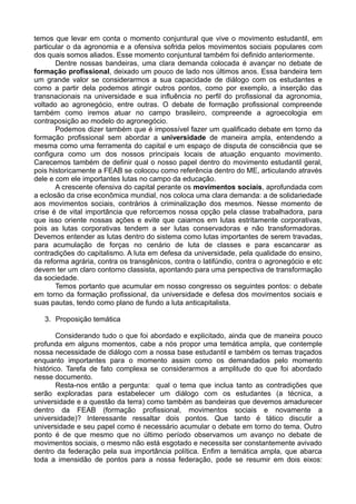 temos que levar em conta o momento conjuntural que vive o movimento estudantil, em
particular o da agronomia e a ofensiva sofrida pelos movimentos sociais populares com
dos quais somos aliados. Esse momento conjuntural também foi definido anteriormente.
       Dentre nossas bandeiras, uma clara demanda colocada é avançar no debate de
formação profissional, deixado um pouco de lado nos últimos anos. Essa bandeira tem
um grande valor se considerarmos a sua capacidade de diálogo com os estudantes e
como a partir dela podemos atingir outros pontos, como por exemplo, a inserção das
transnacionais na universidade e sua influência no perfil do profissional da agronomia,
voltado ao agronegócio, entre outras. O debate de formação profissional compreende
também como iremos atuar no campo brasileiro, compreende a agroecologia em
contraposição ao modelo do agronegócio.
       Podemos dizer também que é impossível fazer um qualificado debate em torno da
formação profissional sem abordar a universidade de maneira ampla, entendendo a
mesma como uma ferramenta do capital e um espaço de disputa de consciência que se
configura como um dos nossos principais locais de atuação enquanto movimento.
Carecemos também de definir qual o nosso papel dentro do movimento estudantil geral,
pois historicamente a FEAB se colocou como referência dentro do ME, articulando através
dele e com ele importantes lutas no campo da educação.
       A crescente ofensiva do capital perante os movimentos sociais, aprofundada com
a eclosão da crise econômica mundial, nos coloca uma clara demanda: a de solidariedade
aos movimentos sociais, contrários à criminalização dos mesmos. Nesse momento de
crise é de vital importância que reforcemos nossa opção pela classe trabalhadora, para
que isso oriente nossas ações e evite que caiamos em lutas estritamente corporativas,
pois as lutas corporativas tendem a ser lutas conservadoras e não transformadoras.
Devemos entender as lutas dentro do sistema como lutas importantes de serem travadas,
para acumulação de forças no cenário de luta de classes e para escancarar as
contradições do capitalismo. A luta em defesa da universidade, pela qualidade do ensino,
da reforma agrária, contra os transgênicos, contra o latifúndio, contra o agronegócio e etc
devem ter um claro contorno classista, apontando para uma perspectiva de transformação
da sociedade.
       Temos portanto que acumular em nosso congresso os seguintes pontos: o debate
em torno da formação profissional, da universidade e defesa dos movimentos sociais e
suas pautas, tendo como plano de fundo a luta anticapitalista.

   3. Proposição temática

        Considerando tudo o que foi abordado e explicitado, ainda que de maneira pouco
profunda em alguns momentos, cabe a nós propor uma temática ampla, que contemple
nossa necessidade de diálogo com a nossa base estudantil e também os temas traçados
enquanto importantes para o momento assim como os demandados pelo momento
histórico. Tarefa de fato complexa se considerarmos a amplitude do que foi abordado
nesse documento.
        Resta-nos então a pergunta: qual o tema que inclua tanto as contradições que
serão exploradas para estabelecer um diálogo com os estudantes (a técnica, a
universidade e a questão da terra) como também as bandeiras que devemos amadurecer
dentro da FEAB (formação profissional, movimentos sociais e novamente a
universidade)? Interessante ressaltar dois pontos. Que tanto é tático discutir a
universidade e seu papel como é necessário acumular o debate em torno do tema. Outro
ponto é de que mesmo que no último período observamos um avanço no debate de
movimentos sociais, o mesmo não está esgotado e necessita ser constantemente avivado
dentro da federação pela sua importância política. Enfim a temática ampla, que abarca
toda a imensidão de pontos para a nossa federação, pode se resumir em dois eixos:
 