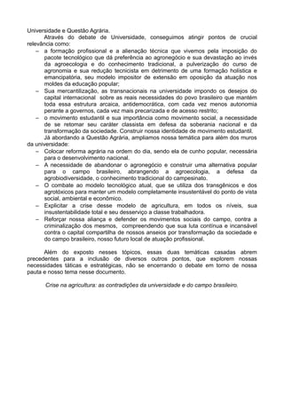 Universidade e Questão Agrária.
      Através do debate de Universidade, conseguimos atingir pontos de crucial
relevância como:
    – a formação profissional e a alienação técnica que vivemos pela imposição do
       pacote tecnológico que dá preferência ao agronegócio e sua devastação ao invés
       da agroecologia e do conhecimento tradicional, a pulverização do curso de
       agronomia e sua redução tecnicista em detrimento de uma formação holística e
       emancipatória, seu modelo impositor de extensão em oposição da atuação nos
       moldes da educação popular;
    – Sua mercantilização, as transnacionais na universidade impondo os desejos do
       capital internacional sobre as reais necessidades do povo brasileiro que mantém
       toda essa estrutura arcaica, antidemocrática, com cada vez menos autonomia
       perante a governos, cada vez mais precarizada e de acesso restrito;
    – o movimento estudantil e sua importância como movimento social, a necessidade
       de se retomar seu caráter classista em defesa da soberania nacional e da
       transformação da sociedade. Construir nossa identidade de movimento estudantil.
      Já abordando a Questão Agrária, ampliamos nossa temática para além dos muros
da universidade:
    – Colocar reforma agrária na ordem do dia, sendo ela de cunho popular, necessária
       para o desenvolvimento nacional.
    – A necessidade de abandonar o agronegócio e construir uma alternativa popular
       para o campo brasileiro, abrangendo a agroecologia, a defesa da
       agrobiodiversidade, o conhecimento tradicional do campesinato.
    – O combate ao modelo tecnológico atual, que se utiliza dos transgênicos e dos
       agrotóxicos para manter um modelo completamente insustentável do ponto de vista
       social, ambiental e econômico.
    – Explicitar a crise desse modelo de agricultura, em todos os níveis, sua
       insustentabilidade total e seu desserviço a classe trabalhadora.
    – Reforçar nossa aliança e defender os movimentos sociais do campo, contra a
       criminalização dos mesmos, compreendendo que sua luta contínua e incansável
       contra o capital compartilha de nossos anseios por transformação da sociedade e
       do campo brasileiro, nosso futuro local de atuação profissional.

      Além do exposto nesses tópicos, essas duas temáticas casadas abrem
precedentes para a inclusão de diversos outros pontos, que explorem nossas
necessidades táticas e estratégicas, não se encerrando o debate em torno de nossa
pauta e nosso tema nesse documento.

      Crise na agricultura: as contradições da universidade e do campo brasileiro.
 