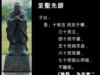 至聖先師 子曰 :  吾 ,  十有五 而志于學 ,  三十而立 ,  四十而不惑 ,  五十而知天命 ,  六十而耳順 ,  七十而從心所欲 ,  不踰矩。     《論語  ·  為政第二》 