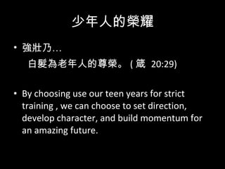 少年人的榮耀 強壯乃… 白髮為老年人的尊榮。 ( 箴  20:29)  By choosing use our teen years for strict training , we can choose to set direction, develop character, and build momentum for an amazing future.  