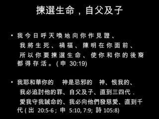 揀選生命 ，自父及子 我 今 日 呼 天 喚 地 向 你 作 見 證 、  我 將 生 死 、 禍 福 、 陳 明 在 你 面 前 、  所 以 你 要 揀 選 生 命 、 使 你 和 你 的 後 裔 都 得 存 活 。 ( 申  30:19)  我耶和華你的　 神是忌邪的　神、恨我的、 我必追討他的罪、自父及子、直到三四代．  愛我守我誡命的、我必向他們發慈愛、直到千代 ( 出  20:5-6 ;  申  5:10, 7:9;  詩 105:8) 