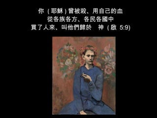 你  ( 耶穌 ) 曾被殺、用自己的血 從各族各方、各民各國中 買了人來、叫他們歸於　神  ( 啟  5:9) 