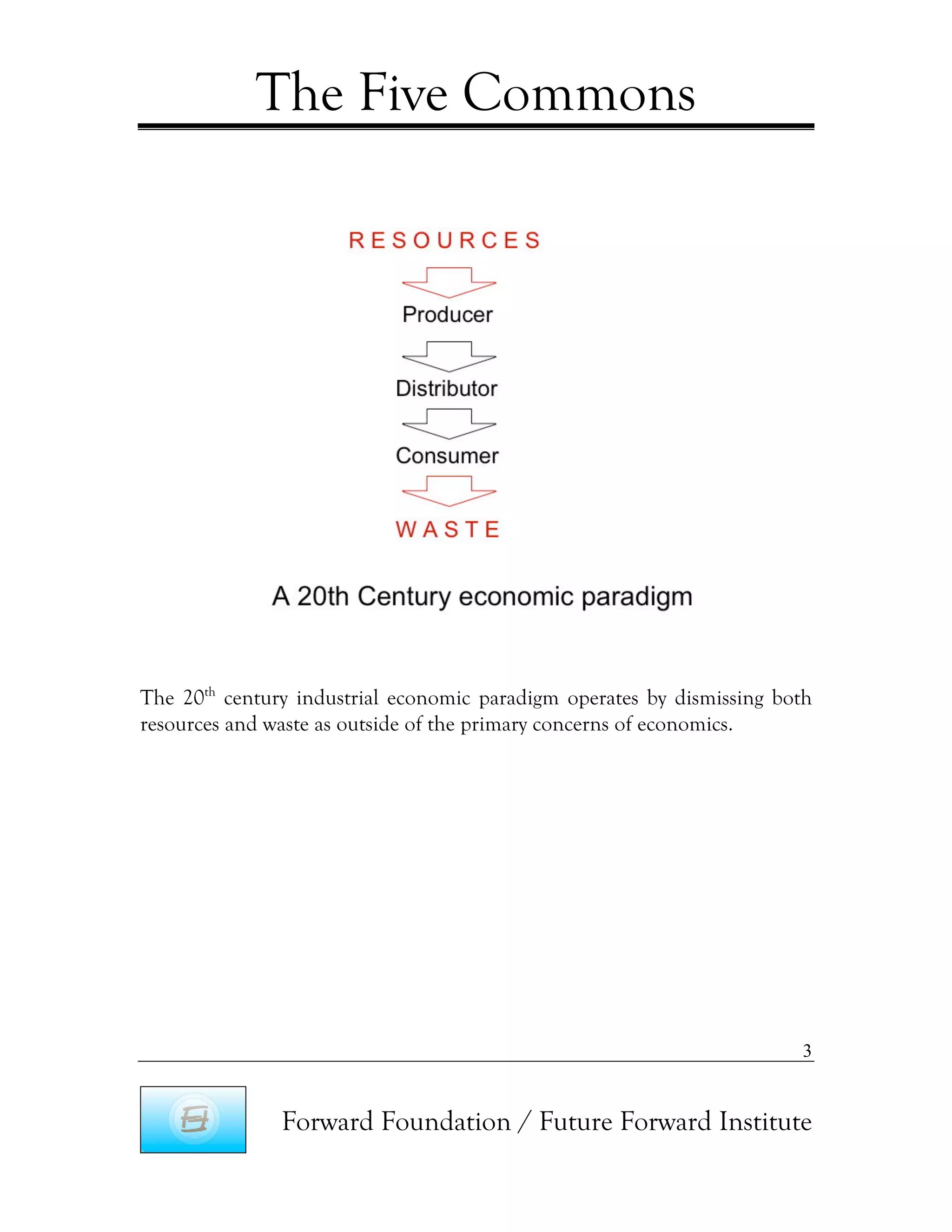 The Five Commons




The 20th century industrial economic paradigm operates by dismissing both
resources and waste as outside of the primary concerns of economics.




                                                                       3


               Forward Foundation / Future Forward Institute
 