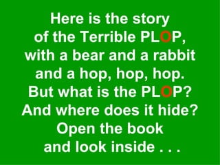 Here is the story of the Terrible PL O P, with a bear and a rabbit and a hop, hop, hop. But what is the PL O P? And where does it hide? Open the book  and look inside . . . 