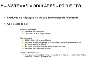 8 – SISTEMAS MODULARES - PROJECTO
►

Produção de Habitação na era das Tecnologias da Informação

►

Uso integrado de:
 Sistemas modulares
► Permitem pré fabricação
► Garantem unidade arquitectónica
 Computadores
► BIM (Building Information Model)
► Permitem manipular grandes quantidades de informação em tempo útil
(projecto, análise, avaliação)
► Reduzem o trabalho manual e as margens de erro
► Permitem uma ligação à industria
 Sistemas de informação
► Asseguram informações sobre o mercado, produtos, preços, técnicas, dados
climáticos, normas, tipologias, etc

 