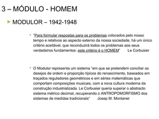 3 – MÓDULO - HOMEM
► MODULOR

– 1942-1948

 “Para formular respostas para os problemas colocados pelo nosso
tempo e relativos ao aspecto externo da nossa sociedade, há um único
critério aceitável, que reconduzirá todos os problemas aos seus
verdadeiros fundamentos: este critério é o HOMEM”
Le Corbusier

 O Modulor representa um sistema “em que se pretendem conciliar os
desejos de ordem e proporção típicos do renascimento, baseados em
traçados reguladores geométricos e em séries matemáticas que
comportam composições musicais, com a nova cultura moderna da
construção industrializada. Le Corbusier queria superar o abstracto
sistema métrico decimal, recuperando o ANTROPOMORFISMO dos
sistemas de medidas tradicionais”
Josep M. Montaner

 