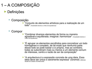 1 – A COMPOSIÇÃO
► Definições

 Composição

► “Conjunto

de elementos artísticos para a realização de um

todo” (Vocabulário técnico e crítico de arquitectura)

 Compor

► “Combinar

diversos elementos de forma ou maneira
agradável e equilibrada; imaginar; harmonizar” (Vocabulário técnico e
crítico de arquitectura)

► “É

agrupar os elementos escolhidos para concretizar um todo
homogéneo e completo, de tal modo que nenhuma parte
desse todo se pode bastar a si própria, mas ao contrário,
todas se subordinam mais ou menos a um elemento comum
de interesse, centro e razão de ser da composição”

► “A

arquitectura é a expressão concreta de uma ideia. Essa
ideia deve ser única e claramente expressa” (Gromot) (Méthode
Illustée de Création Architecturale)

 