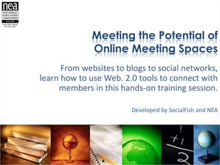 Meeting the Potential of Online Meeting Spaces From websites to blogs to social networks, learn how to use Web. 2.0 tools to connect with members in this hands-on training session.  Developed by SocialFish and NEA 