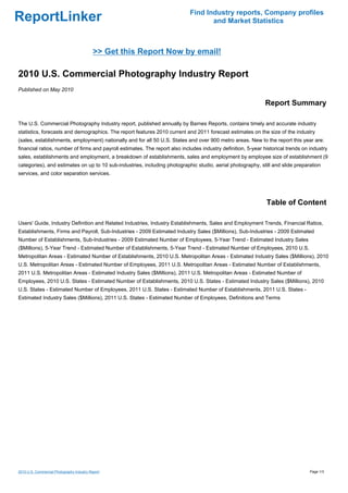 Find Industry reports, Company profiles
ReportLinker                                                                        and Market Statistics



                                            >> Get this Report Now by email!

2010 U.S. Commercial Photography Industry Report
Published on May 2010

                                                                                                               Report Summary

The U.S. Commercial Photography Industry report, published annually by Barnes Reports, contains timely and accurate industry
statistics, forecasts and demographics. The report features 2010 current and 2011 forecast estimates on the size of the industry
(sales, establishments, employment) nationally and for all 50 U.S. States and over 900 metro areas. New to the report this year are:
financial ratios, number of firms and payroll estimates. The report also includes industry definition, 5-year historical trends on industry
sales, establishments and employment, a breakdown of establishments, sales and employment by employee size of establishment (9
categories), and estimates on up to 10 sub-industries, including photographic studio, aerial photography, still and slide preparation
services, and color separation services.




                                                                                                               Table of Content

Users' Guide, Industry Definition and Related Industries, Industry Establishments, Sales and Employment Trends, Financial Ratios,
Establishments, Firms and Payroll, Sub-Industries - 2009 Estimated Industry Sales ($Millions), Sub-Industries - 2009 Estimated
Number of Establishments, Sub-Industries - 2009 Estimated Number of Employees, 5-Year Trend - Estimated Industry Sales
($Millions), 5-Year Trend - Estimated Number of Establishments, 5-Year Trend - Estimated Number of Employees, 2010 U.S.
Metropolitan Areas - Estimated Number of Establishments, 2010 U.S. Metropolitan Areas - Estimated Industry Sales ($Millions), 2010
U.S. Metropolitan Areas - Estimated Number of Employees, 2011 U.S. Metropolitan Areas - Estimated Number of Establishments,
2011 U.S. Metropolitan Areas - Estimated Industry Sales ($Millions), 2011 U.S. Metropolitan Areas - Estimated Number of
Employees, 2010 U.S. States - Estimated Number of Establishments, 2010 U.S. States - Estimated Industry Sales ($Millions), 2010
U.S. States - Estimated Number of Employees, 2011 U.S. States - Estimated Number of Establishments, 2011 U.S. States -
Estimated Industry Sales ($Millions), 2011 U.S. States - Estimated Number of Employees, Definitions and Terms




2010 U.S. Commercial Photography Industry Report                                                                                   Page 1/3
 