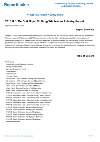 Find Industry reports, Company profiles
ReportLinker                                                                       and Market Statistics



                                             >> Get this Report Now by email!

2010 U.S. Men's & Boys' Clothing Wholesales Industry Report
Published on October 2009

                                                                                                             Report Summary

The Men's & Boys' Clothing Wholesales Industry report, contains timely and accurate industry statistics, forecasts and demographics.
The report features 2010 current and 2011 forecast estimates on the size of the industry (sales, establishments, employment)
nationally and for all 50 U.S. States and over 900 metro areas. New to the report this year are: financial ratios, number of firms and
payroll estimates. The report also includes industry definition, 5-year historical trends on industry sales, establishments and
employment, a breakdown of establishments, sales and employment by employee size of establishment (9 categories), and estimates
on up to 10 sub-industries, including pants, shirts, outerwear, suits, shoes and underwear.




                                                                                                              Table of Content

Users' Guide
Industry Definition and Related Industries
Industry Establishments
Sales and Employment Trends
Financial Ratios
Establishments
Firms and Payroll
Sub-Industries - 2009 Estimated Industry Sales ($Millions)
Sub-Industries - 2009 Estimated Number of Establishments
Sub-Industries - 2009 Estimated Number of Employees
5-Year Trend - Estimated Industry Sales ($Millions)
5-Year Trend - Estimated Number of Establishments
5-Year Trend - Estimated Number of Employees
2010 U.S. Metropolitan Areas - Estimated Number of Establishments
2010 U.S. Metropolitan Areas - Estimated Industry Sales ($Millions)
2010 U.S. Metropolitan Areas - Estimated Number of Employees
2011 U.S. Metropolitan Areas - Estimated Number of Establishments
2011 U.S. Metropolitan Areas - Estimated Industry Sales ($Millions)
2011 U.S. Metropolitan Areas - Estimated Number of Employees
2010 U.S. States - Estimated Number of Establishments
2010 U.S. States - Estimated Industry Sales ($Millions)
2010 U.S. States - Estimated Number of Employees
2011 U.S. States - Estimated Number of Establishments
2011 U.S. States - Estimated Industry Sales ($Millions)
2011 U.S. States - Estimated Number of Employees
Definitions and Terms




2010 U.S. Men's & Boys' Clothing Wholesales Industry Report                                                                       Page 1/3
 