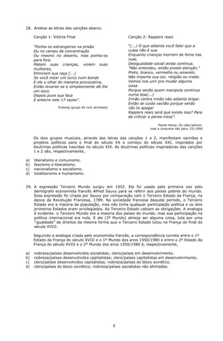 28. Analise as letras das canções abaixo.

     Canção 1: Vitória Final                             Canção 2: Rappers reais

     “Ponha os estrangeiros na prisão                    “(...) O que adianta você falar que a
     Ou no campo de concentração                         culpa não é sua.
     Ou mesmo no deserto, mas ponha-os                   Enquanto crianças morrem de fome nas
     para fora.                                          ruas.
     Matem suas crianças, violem suas                    Desigualdade social ainda continua.
     mulheres,                                           "Não entendeu, então preste atenção."
     Eliminem sua raça (...)                             Preto, branco, vermelho ou amarelo.
     Se você notar um turco num bonde                    Não importa sua cor, religião ou credo.
     E ele o olhar de maneira provocativa,               Vamos nos unir pra mudar alguma
     Então levante-se e simplesmente dê-lhe              coisa
     um soco.                                            Porque senão quem manipula continua
     Depois puxe sua faca                                numa boa(...)
     E enterre nele 17 vezes”.                           Irmão contra irmão não adianta brigar.
                                                         Então se cuida vacilão porque senão
                  Endsieg (grupo de rock skinhead)       vão te apagar
                                                         Rappers reais será que existe isso? Para
                                                         de criticar e pense nisso”.

                                                                        Planet Hemp. Os cães ladram,
                                                                    mas a caravana não para. CD.1996


     Os dois grupos musicais, através das letras das canções 1 e 2, manifestam opiniões e
     projetos políticos para o final do século XX e começo do século XXI, inspirados por
     doutrinas políticas nascidas no século XIX. As doutrinas políticas inspiradoras das canções
     1 e 2 são, respectivamente,

a)   liberalismo e comunismo.
b)   fascismo e liberalismo.
c)   nacionalismo e socialismo.
d)   totalitarismo e humanismo.


29. A expressão Terceiro Mundo surgiu em 1952. Ela foi usada pela primeira vez pelo
    demógrafo economista francês Alfred Sauvy para se referir aos países pobres do mundo.
    Essa expressão foi criada por Sauvy por comparação com o Terceiro Estado da França, na
    época da Revolução Francesa, 1789. Na sociedade francesa daquele período, o Terceiro
    Estado era a maioria da população, mas não tinha qualquer participação política e os dois
    primeiros Estados eram privilegiados. Ao Terceiro Estado cabiam as obrigações. A analogia
    é evidente: o Terceiro Mundo era a maioria dos países do mundo, mas sua participação na
    política internacional era nula. E ele (3º Mundo) almeja ser alguma coisa, luta por uma
    “igualdade” de direitos da mesma forma que o Terceiro Estado lutou na França do final do
    século XVIII.

     Seguindo a analogia criada pelo economista francês, a correspondência correta entre o 1º
     Estado da França do século XVIII e o 1º Mundo dos anos 1950/1980 e entre o 2º Estado da
     França do século XVIII e o 2º Mundo dos anos 1950/1980 é, respectivamente,

a)   nobreza/países desenvolvidos socialistas; clero/países em desenvolvimento.
b)   nobreza/países desenvolvidos capitalistas; clero/países capitalistas em desenvolvimento.
c)   clero/países desenvolvidos capitalistas; nobreza/países do bloco soviético.
d)   clero/países do bloco soviético; nobreza/países socialistas não alinhados.




                                                     8
 