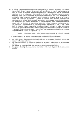 30. ”(...) Com a aceleração do processo de diversificação da moderna tecnologia – o que foi
    acompanhado de um processo de concentração econômica, no mundo capitalista, sob a
    forma de criação de grandes empresas multinacionais – a dominação militar, ostensiva e
    antipática, torna-se antiquada e desnecessária. Tantos e tais são os produtos industriais
    oferecidos pelos centros criadores de novidades tecnológicas que, para estabelecer a
    dominação, basta convencer os países sem projetos de pesquisa próprios a comprar
    pacotes de know-how já prontos. A partir da adoção desse modelo econômico de
    desenvolvimento a base de importação de capitais e tecnologia estrangeiros, qualquer
    país, passando a uma posição dependente da economia global, acaba perdendo o poder de
    decisão sobre os destinos da sua própria economia, transformando-se, efetivamente, em
    país dominado – sem presença de um único soldado estrangeiro na rua. O que é mais
    cruel, no entanto, é que, exatamente por não enxergar o inimigo, os povos sujeitos ao
    novo tipo de dominação demoram ou não chegam jamais a organizar sua luta de libertação
    e – o que é ainda mais lamentável – aderem aos padrões de cultura jogados no mercado
    pelos dominadores a título de sugestões(...)”

              Tinhorão, J. R. Cinco discos contam a história breve da dominação cultural. JB., 14/7/1979, caderno B

     A situação descrita no texto acima corresponde ao Brasil dos últimos 30 anos?

a)   Não, pois, embora o Brasil sofra dominação na área da tecnologia, tem uma cultura que
     não sofre influências externas.
b)   Sim, pois o Brasil sofre os efeitos da globalização econômica, da dominação tecnológica e
     cultural.
c)   Sim, apenas no campo cultural, pois o Brasil já tem autonomia tecnológica.
d)   Não, pois o Brasil já tem autonomia financeira e não mais depende de investimentos
     externos.




                                                       9
 