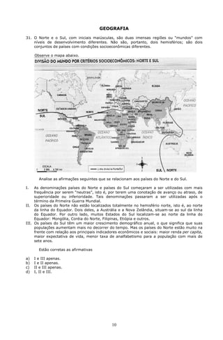 GEOGRAFIA

31. O Norte e o Sul, com iniciais maiúsculas, são duas imensas regiões ou “mundos” com
    níveis de desenvolvimento diferentes. Não são, portanto, dois hemisférios; são dois
    conjuntos de países com condições socioeconômicas diferentes.

     Observe o mapa abaixo.




       Analise as afirmações seguintes que se relacionam aos países do Norte e do Sul.

I.   As denominações países do Norte e países do Sul começaram a ser utilizadas com mais
     frequência por serem “neutras”, isto é, por terem uma conotação de avanço ou atraso, de
     superioridade ou inferioridade. Tais denominações passaram a ser utilizadas após o
     término da Primeira Guerra Mundial.
II. Os países do Norte não estão localizados totalmente no hemisfério norte, isto é, ao norte
     da linha do Equador. Dois deles, a Austrália e a Nova Zelândia, situam-se ao sul da linha
     do Equador. Por outro lado, muitos Estados do Sul localizam-se ao norte da linha do
     Equador: Mongólia, Coréia do Norte, Filipinas, Etiópia e outros.
III. Os países do Sul têm um maior crescimento demográfico anual, o que significa que suas
     populações aumentam mais no decorrer do tempo. Mas os países do Norte estão muito na
     frente com relação aos principais indicadores econômicos e sociais: maior renda per capita,
     maior expectativa de vida, menor taxa de analfabetismo para a população com mais de
     sete anos.

       Estão corretas as afirmativas

a)   I e III apenas.
b)   I e II apenas.
c)   II e III apenas.
d)   I, II e III.




                                              10
 
