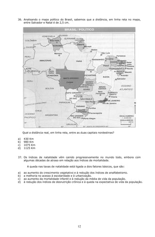 36. Analisando o mapa político do Brasil, sabemos que a distância, em linha reta no mapa,
    entre Salvador e Natal é de 2,5 cm.




     Qual a distância real, em linha reta, entre as duas capitais nordestinas?

a)   430 Km
b)   980 Km
c)   1075 Km
d)   1125 Km


37. Os índices de natalidade vêm caindo progressivamente no mundo todo, embora com
    algumas décadas de atraso em relação aos índices de mortalidade.

        A queda nas taxas de natalidade está ligada a dois fatores básicos, que são:

a)   ao aumento do crescimento vegetativo e à redução dos índices de analfabetismo.
b)   a melhoria no acesso à escolaridade e à urbanização.
c)   ao aumento da mortalidade infantil e à redução da média de vida da população.
d)   à redução dos índices de desnutrição crônica e à queda na expectativa de vida da população.




                                                 12
 