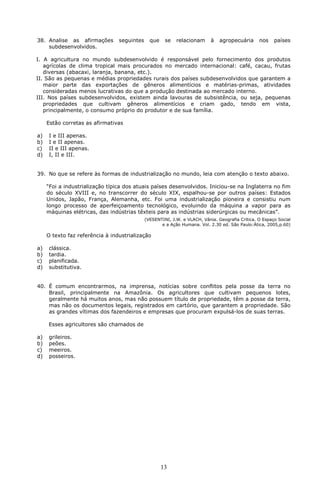 38. Analise as afirmações        seguintes     que    se   relacionam      à   agropecuária      nos    países
    subdesenvolvidos.

I. A agricultura no mundo subdesenvolvido é responsável pelo fornecimento dos produtos
   agrícolas de clima tropical mais procurados no mercado internacional: café, cacau, frutas
   diversas (abacaxi, laranja, banana, etc.).
II. São as pequenas e médias propriedades rurais dos países subdesenvolvidos que garantem a
   maior parte das exportações de gêneros alimentícios e matérias-primas, atividades
   consideradas menos lucrativas do que a produção destinada ao mercado interno.
III. Nos países subdesenvolvidos, existem ainda lavouras de subsistência, ou seja, pequenas
   propriedades que cultivam gêneros alimentícios e criam gado, tendo em vista,
   principalmente, o consumo próprio do produtor e de sua família.

     Estão corretas as afirmativas

a)   I e III apenas.
b)   I e II apenas.
c)   II e III apenas.
d)   I, II e III.


39. No que se refere às formas de industrialização no mundo, leia com atenção o texto abaixo.

     “Foi a industrialização típica dos atuais países desenvolvidos. Iniciou-se na Inglaterra no fim
     do século XVIII e, no transcorrer do século XIX, espalhou-se por outros países: Estados
     Unidos, Japão, França, Alemanha, etc. Foi uma industrialização pioneira e consistiu num
     longo processo de aperfeiçoamento tecnológico, evoluindo da máquina a vapor para as
     máquinas elétricas, das indústrias têxteis para as indústrias siderúrgicas ou mecânicas”.
                                             (VESENTINI, J.W. e VLACH, Vânia. Geografia Crítica. O Espaço Social
                                                    e a Ação Humana. Vol. 2.30 ed. São Paulo:Ática, 2005,p.60)

     O texto faz referência à industrialização

a)   clássica.
b)   tardia.
c)   planificada.
d)   substitutiva.


40. É comum encontrarmos, na imprensa, notícias sobre conflitos pela posse da terra no
    Brasil, principalmente na Amazônia. Os agricultores que cultivam pequenos lotes,
    geralmente há muitos anos, mas não possuem título de propriedade, têm a posse da terra,
    mas não os documentos legais, registrados em cartório, que garantem a propriedade. São
    as grandes vítimas dos fazendeiros e empresas que procuram expulsá-los de suas terras.

     Esses agricultores são chamados de

a)   grileiros.
b)   peões.
c)   meeiros.
d)   posseiros.




                                                     13
 