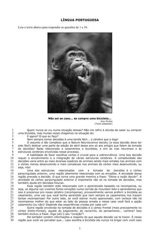 LÍNGUA PORTUGUESA

     Leia o texto abaixo para responder as questões de 1 a 10.




                             Não sei se caso... se compro uma bicicleta...
                                                                      Josy Pontes
                                                                 (Texto adaptado)


 1          Quem nunca se viu numa situação dessas? Não me refiro à dúvida de casar ou comprar
 2   uma bicicleta, mas muitas vezes chegamos na situação do:
 3          E agora? O que eu faço?
 4          Nem sempre tomar decisões é uma tarefa fácil... o cérebro que o diga!
 5          O assunto é tão complexo que a Nature Neuroscience decidiu (e essa decisão deve ter
 6   sido fácil) dedicar uma parte da edição de abril desse ano só aos artigos que falam da tomada
 7   de decisões! Nada relacionado a casamentos e bicicletas, e sim às vias neuronais e às
 8   estruturas cerebrais envolvidas nesse processo.
 9          A habilidade de fazer escolhas certas é crucial para a sobrevivência. Uma boa decisão
10   requer o envolvimento e a integração de várias estruturas cerebrais. A complexidade das
11   decisões varia entre as mais diversas espécies de animais sendo mais simples nos animais com
12   o córtex menos desenvolvido e mais complexas nos animais de córtex mais desenvolvido, ou
13   seja, nós!
14          Uma das estruturas      relacionadas   com     a   tomada     de    decisões é o córtex
15   paracingulado anterior, uma região altamente relacionada com as emoções. A atividade dessa
16   região precede a decisão. O que torna uma grande mentira a frase: “Deixe a razão decidir”. A
17   atividade do córtex paracingulado anterior é importante não só na tomada de decisões, mas
18   também ajuda em decisões futuras.
19          Essa região também está relacionada com o aprendizado baseado na recompensa, ou
20   seja, se alguma vez vivemos fortes emoções numa corrida de mountain bike e aprendemos que
21   isso é prazeroso pro nosso cérebro (recompensa), provavelmente vamos preferir a bicicleta ao
22   casamento, uma vez que você tenha aprendido que nem sempre os casamentos nos trazem
23   tantas recompensas! Por outro lado, se você estiver muito apaixonado, com certeza não há
24   recompensa melhor do que estar ao lado da pessoa amada e nesse caso você fará a opção
25   casamento (ou não)! Depende das experiências vividas por cada um!
26          Outra região envolvida na tomada de decisões é o córtex frontal (mais precisamente no
27   córtex órbito-frontal), aquele do julgamento, do raciocínio, do pensamento... Lembra? Isso
28   também excluiu a frase: Siga (só) o seu “coração”!
29          Ele também contém informações a respeito do que aquela decisão vai te trazer. É nessa
30   região que você vai perceber que... caso escolha a bicicleta ela nunca irá brigar com você caso


                                                      1
 