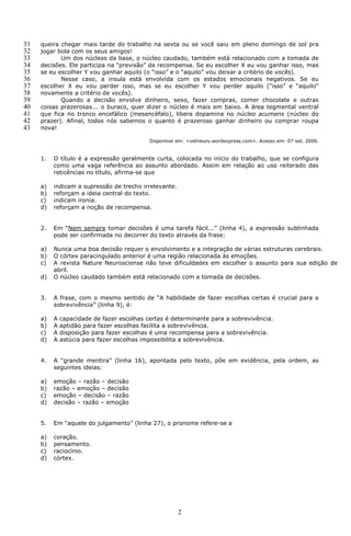 31   queira chegar mais tarde do trabalho na sexta ou se você saiu em pleno domingo de sol pra
32   jogar bola com os seus amigos!
33          Um dos núcleos da base, o núcleo caudado, também está relacionado com a tomada de
34   decisões. Ele participa na “previsão” da recompensa. Se eu escolher X eu vou ganhar isso, mas
35   se eu escolher Y vou ganhar aquilo (o “isso” e o “aquilo” vou deixar a critério de vocês).
36          Nesse caso, a ínsula está envolvida com os estados emocionais negativos. Se eu
37   escolher X eu vou perder isso, mas se eu escolher Y vou perder aquilo (“isso” e “aquilo”
38   novamente a critério de vocês).
39          Quando a decisão envolve dinheiro, sexo, fazer compras, comer chocolate e outras
40   coisas prazerosas... o buraco, quer dizer o núcleo é mais em baixo. A área tegmental ventral
41   que fica no tronco encefálico (mesencéfalo), libera dopamina no núcleo acumens (núcleo do
42   prazer). Afinal, todos nós sabemos o quanto é prazeroso ganhar dinheiro ou comprar roupa
43   nova!

                                            Disponível em: <vetneuro.wordexpress.com>. Acesso em: 07 set. 2009.


     1.   O título é a expressão geralmente curta, colocada no início do trabalho, que se configura
          como uma vaga referência ao assunto abordado. Assim em relação ao uso reiterado das
          reticências no título, afirma-se que

     a)   indicam a supressão de trecho irrelevante.
     b)   reforçam a ideia central do texto.
     c)   indicam ironia.
     d)   reforçam a noção de recompensa.


     2.   Em “Nem sempre tomar decisões é uma tarefa fácil...” (linha 4), a expressão sublinhada
          pode ser confirmada no decorrer do texto através da frase:

     a)   Nunca uma boa decisão requer o envolvimento e a integração de várias estruturas cerebrais.
     b)   O córtex paracingulado anterior é uma região relacionada às emoções.
     c)   A revista Nature Neurosciense não teve dificuldades em escolher o assunto para sua edição de
          abril.
     d)   O núcleo caudado também está relacionado com a tomada de decisões.


     3.   A frase, com o mesmo sentido de “A habilidade de fazer escolhas certas é crucial para a
          sobrevivência” (linha 9), é:

     a)   A   capacidade de fazer escolhas certas é determinante para a sobrevivência.
     b)   A   aptidão para fazer escolhas facilita a sobrevivência.
     c)   A   disposição para fazer escolhas é uma recompensa para a sobrevivência.
     d)   A   astúcia para fazer escolhas impossibilita a sobrevivência.


     4.   A “grande mentira” (linha 16), apontada pelo texto, põe em evidência, pela ordem, as
          seguintes ideias:

     a)   emoção – razão – decisão
     b)   razão – emoção – decisão
     c)   emoção – decisão – razão
     d)   decisão – razão – emoção


     5.   Em “aquele do julgamento” (linha 27), o pronome refere-se a

     a)   coração.
     b)   pensamento.
     c)   raciocínio.
     d)   córtex.




                                                       2
 