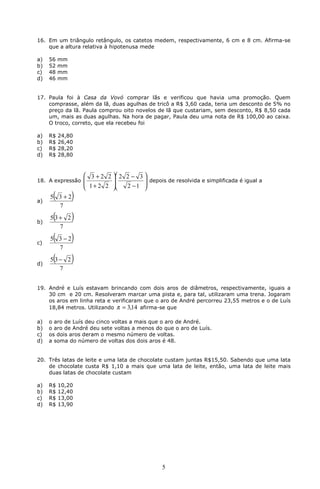 16. Em um triângulo retângulo, os catetos medem, respectivamente, 6 cm e 8 cm. Afirma-se
    que a altura relativa à hipotenusa mede

a)   56   mm
b)   52   mm
c)   48   mm
d)   46   mm


17. Paula foi à Casa da Vovó comprar lãs e verificou que havia uma promoção. Quem
    comprasse, além da lã, duas agulhas de tricô a R$ 3,60 cada, teria um desconto de 5% no
    preço da lã. Paula comprou oito novelos de lã que custariam, sem desconto, R$ 8,50 cada
    um, mais as duas agulhas. Na hora de pagar, Paula deu uma nota de R$ 100,00 ao caixa.
    O troco, correto, que ela recebeu foi

a)   R$   24,80
b)   R$   26,40
c)   R$   28,20
d)   R$   28,80



                    3 + 2 2  2 2 − 3 
18. A expressão                       depois de resolvida e simplificada é igual a
                    1 + 2 2    2 −1 
                                     

a)
      (
     5 3+2     )
       7

b)
      (
     5 3+ 2    )
        7

c)
      (
     5 3−2     )
       7

d)
      (
     5 3− 2    )
        7


19. André e Luís estavam brincando com dois aros de diâmetros, respectivamente, iguais a
    30 cm e 20 cm. Resolveram marcar uma pista e, para tal, utilizaram uma trena. Jogaram
    os aros em linha reta e verificaram que o aro de André percorreu 23,55 metros e o de Luís
    18,84 metros. Utilizando π = 3,14 afirma-se que

a)   o aro de Luís deu cinco voltas a mais que o aro de André.
b)   o aro de André deu sete voltas a menos do que o aro de Luís.
c)   os dois aros deram o mesmo número de voltas.
d)   a soma do número de voltas dos dois aros é 48.


20. Três latas de leite e uma lata de chocolate custam juntas R$15,50. Sabendo que uma lata
    de chocolate custa R$ 1,10 a mais que uma lata de leite, então, uma lata de leite mais
    duas latas de chocolate custam

a)   R$   10,20
b)   R$   12,40
c)   R$   13,00
d)   R$   13,90




                                                5
 