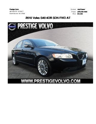 Prestige Volvo 
285 ROUTE 10 EAST. 
East Hanover, NJ 07936 
2010 Volvo S40 4DR SDN FWD AT 
Contact: Joel Casser 
Phone: (973) 884-2400 
Price: $14,000 
 