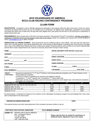 2010 VOLKSWAGEN OF AMERICA
                            SCCA CLUB RACING CONTINGENCY PROGRAM
                                                          CLAIM FORM
REGISTRATION: Competitors must be officially registered to participate in the program before the date of the event in which you will be
competing. No awards will be paid if you are not enrolled prior to competing in an eligible event. Additionally, competitors must complete
and submit this Claim Form no later than 30 days after each eligible event, and submit one W-9 form to the SCCA prior to distribution of
posted awards each year.

REQUIREMENTS: Must compete with a VW body and engine (exception: VW powered FA and FV competitors). Vehicles must display a
Volkswagen windshield banner and VW decals on each side of the vehicle. Decals are available upon request from Jennifer McAbee at
SCCA: jmcabee@scca.com or (800) 770-2055.

VERIFICATION and AWARD PAYMENT: Decal placements must be verified on-site by a tech official - who must sign this claim form.
Claim forms may be signed to verify decals placements prior to the posting of Official Results. Completed claim forms must be submitted
with a copy of the Official Race Results and will be verified upon receipt. Finishing positions will be verified by the SCCA National Staff;
awards will be made to legal finishers only. Payment is issued by SCCA within 30 days of claim receipt.

NAME: ____________________________________________                           SOCIAL SECURITY # OR TAX ID #: (circle one)

ADDRESS: ________________________________________                            _________________________________________________

CITY: _____________________________________________                          EVENT LOCATION: ________________________________

STATE: __________________ ZIP: ____________________                          EVENT DATE: ____________________________________

DAY PHONE: ______________________________________                            FINISH POSITION: ________________________________

E-MAIL: ___________________________________________                          CLASS: ___________________ CAR # ________________

SCCA MEMBER #: __________________________________                            CAR MODEL: ____________________ CAR YEAR: ______

 Award           Payouts are presented for 1st, 2nd and 3rd finishes in Club Racing National competition and 1st place finishes in Club
 Information:    Racing Regional competition.
                 A minimum number of competitors are required to be eligible for awards.
                 3 competitors = 1st and 2nd awards only; 2 competitors = 1st place award only.
                 Volkswagen will also award $1,000 to year-end divisional champions in each eligible class. (Only National competitors
                 per section 3.9.1 of the GCR.)
PAYOUT SCHEDULE                                                              1st                   2nd                        3rd
Regional: FP, HP, GTL, FA, FV, ITS, ITA, ITB, ITC                           $150
National: SSC, T3, STU                                                     $1500                 $1000                       $500
National: HP, GT2, GT3, GTL                                                 $500                  $300                       $200
National: FP, FV                                                            $200                  $150                       $100

By signing below, I understand and agree to the conditions of the Volkswagen Contingency program and acknowledge that I have never
been compensated for the above claim.


   DRIVER/CAR OWNER SIGNATURE                                                                                 DATE

The required product use and/or decal placement of this competitor has been verified on-site by:



 POST-RACE TECH OFFICIAL SIGNATURE                           SCCA MEMBER NUMBER                               DATE
SUBMIT TO:      SPORTS CAR CLUB OF AMERICA
                Attn: Contingency Claims
                                                                            Please copy this form as needed for submission of
                P.O. Box 19400
                                                                            additional claims. Signatures may not be copied.
                Topeka, KS 66619
                FAX: (785) 232-7228
 