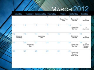 M ARCH 2012
    Monday        Tuesday Wednesday Thursday                    Friday       Saturday           Sunday
                                                     1     2                 3                 4
                                                                Ground Hog        Community            La
                                                                   Day             Service          Jeunesse


5                6                 7                 8     9                 10                11
                                                                                  Community            La
                                                                                   Service          Jeunesse


12               13                14                15    16                17                18
     Lincoln’s                          Valentines                                Community            La
     Birthday                              Day                                     Service          Jeunesse


19               20                21                22    23                24                25      La
                      Presidents                                                  Community         Jeunesse
                         Day                                                       Service          Pot Luck
                                                                                                     Dinner

26               27                28                29    30                31
                                                                                  Community
                                                                                   Service /
                                                                                  After Glow
 