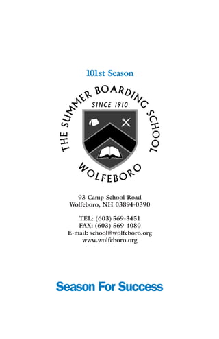 101st Season




    93 Camp School Road
  Wolfeboro, NH 03894-0390

    TEL: (603) 569-3451
    FAX: (603) 569-4080
 E-mail: school@wolfeboro.org
     www.wolfeboro.org




Season For Success
 