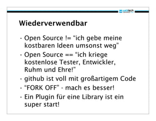 Wiederverwendbar

• Open Source != “ich gebe meine
  kostbaren Ideen umsonst weg”
• Open Source == “ich kriege
  kostenlose Tester, Entwickler,
  Ruhm und Ehre!”
• github ist voll mit großartigem Code
• “FORK OFF” - mach es besser!
• Ein Plugin für eine Library ist ein
  super start!
 