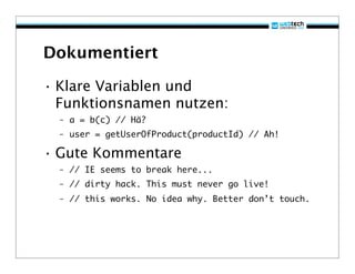 Dokumentiert

• Klare Variablen und
  Funktionsnamen nutzen:
  – a = b(c) // Hä?
  – user = getUserOfProduct(productId) // Ah!

• Gute Kommentare
  – // IE seems to break here...
  – // dirty hack. This must never go live!
  – // this works. No idea why. Better don’t touch.
 