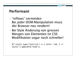 Performant

• “reflows” vermeiden
  Bei jeder DOM-Manipulation muss
  der Browser neu rendern!
• Bei Style Änderung von grossen
  Mengen von Elementen ist CSS
  Modifikation sogar noch schneller!
 $('<style type="text/css"> a { color: red; } </
 style>').appendTo('head');
 