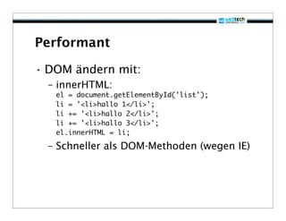 Performant

• DOM ändern mit:
  – innerHTML:
   el = document.getElementById('list');
   li = '<li>hallo 1</li>';
   li += '<li>hallo 2</li>';
   li += '<li>hallo 3</li>';
   el.innerHTML = li;

  – Schneller als DOM-Methoden (wegen IE)
 
