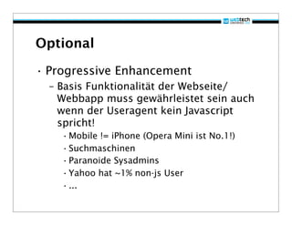 Optional

• Progressive Enhancement
  – Basis Funktionalität der Webseite/
    Webbapp muss gewährleistet sein auch
    wenn der Useragent kein Javascript
    spricht!
    • Mobile != iPhone (Opera Mini ist No.1!)
    • Suchmaschinen
    • Paranoide Sysadmins
    • Yahoo hat ~1% non-js User
    • ...
 