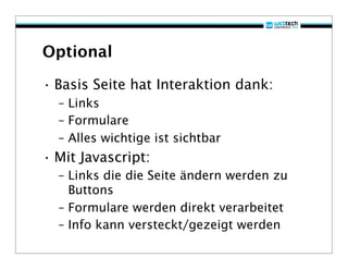 Optional

• Basis Seite hat Interaktion dank:
  – Links
  – Formulare
  – Alles wichtige ist sichtbar
• Mit Javascript:
  – Links die die Seite ändern werden zu
    Buttons
  – Formulare werden direkt verarbeitet
  – Info kann versteckt/gezeigt werden
 