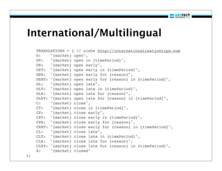International/Multilingual
     TRANSLATIONS = { // siehe http://internationalisationtips.com
!    O:    "{market} open",
!    OT:   "{market} open in {timePeriod}",
!    OE:   "{market} open early",
!    OET: "{market} open early in {timePeriod}",
!    OER: "{market} open early for {reason}",
!    OERT: "{market} open early for {reason} in {timePeriod}",
!    OL:   "{market} open late",
!    OLT: "{market} open late in {timePeriod}",
!    OLR: "{market} open late for {reason}",
!    OLRT: "{market} open late for {reason} in {timePeriod}",
!    C:    "{market} close",
!    CT:   "{market} close in {timePeriod}",
!    CE:   "{market} close early",
!    CET: "{market} close early in {timePeriod}",
!    CER: "{market} close early for {reason}",
!    CERT: "{market} close early for {reason} in {timePeriod}",
!    CL:   "{market} close late",
!    CLT: "{market} close late in {timePeriod}",
!    CLR: "{market} close late for {reason}",
!    CLRT: "{market} close late for {reason} in {timePeriod}",
!    X:    "{market} closed"
};
 
