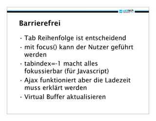 Barrierefrei

• Tab Reihenfolge ist entscheidend
• mit focus() kann der Nutzer geführt
  werden
• tabindex=-1 macht alles
  fokussierbar (für Javascript)
• Ajax funktioniert aber die Ladezeit
  muss erklärt werden
• Virtual Buffer aktualisieren
 