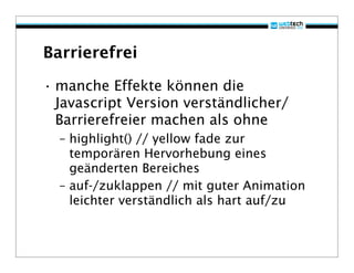 Barrierefrei

• manche Effekte können die
  Javascript Version verständlicher/
  Barrierefreier machen als ohne
  – highlight() // yellow fade zur
    temporären Hervorhebung eines
    geänderten Bereiches
  – auf-/zuklappen // mit guter Animation
    leichter verständlich als hart auf/zu
 