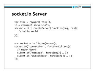 socket.io Server
 var http = require('http'),
 io = require('socket.io'),
 server = http.createServer(function(req, res){
    // hello world
 });


 var socket = io.listen(server);
 socket.on('connection', function(client){
   // neuer User!
   client.on('message', function(){ … })
   client.on('disconnect', function(){ … })
 });
 